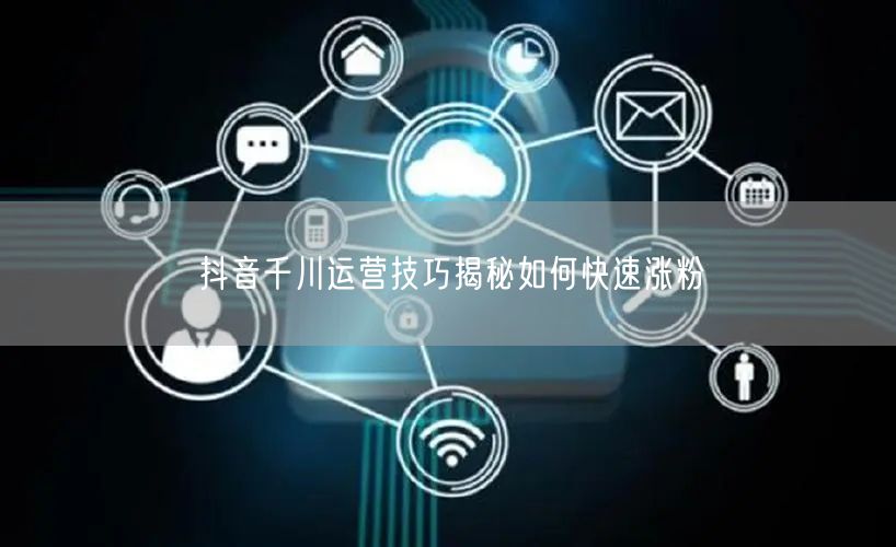 抖音千川运营技巧揭秘如何快速涨粉