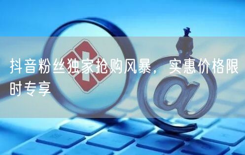 抖音粉丝独家抢购风暴，实惠价格限时专享