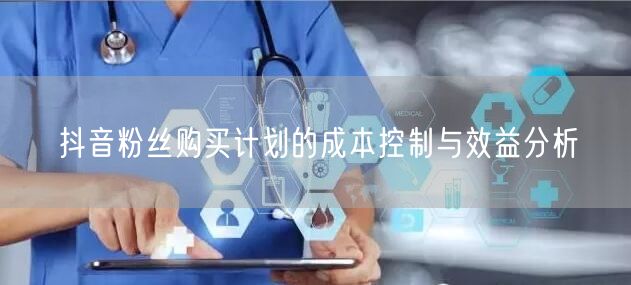 抖音粉丝购买计划的成本控制与效益分析
