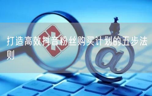 打造高效抖音粉丝购买计划的五步法则